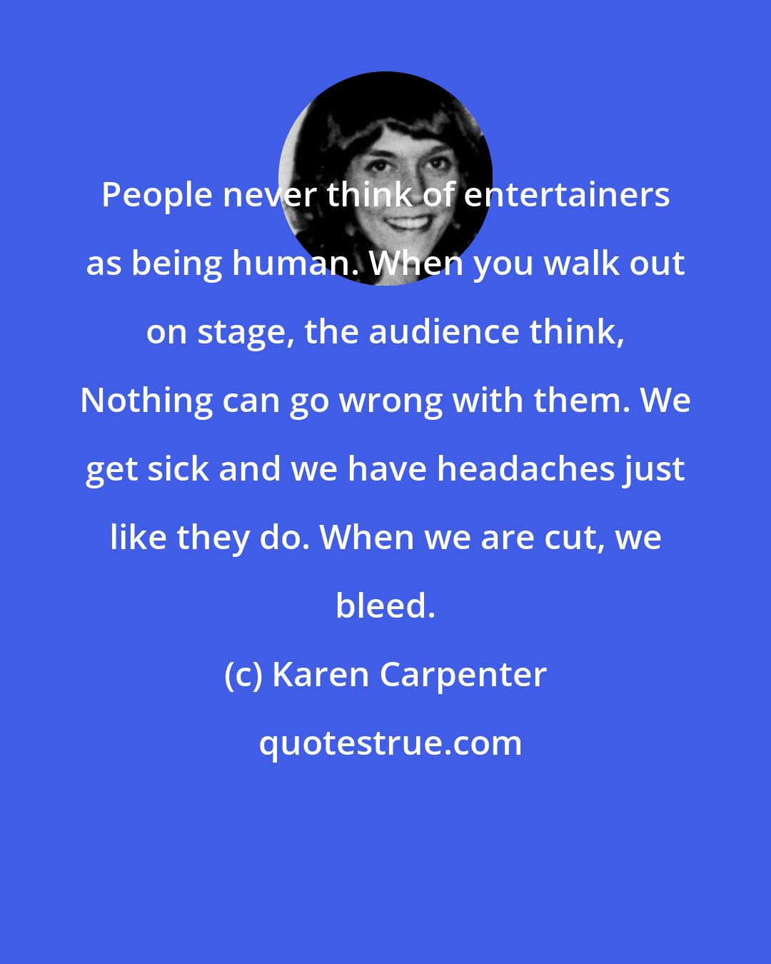 Karen Carpenter: People never think of entertainers as being human. When you walk out on stage, the audience think, Nothing can go wrong with them. We get sick and we have headaches just like they do. When we are cut, we bleed.