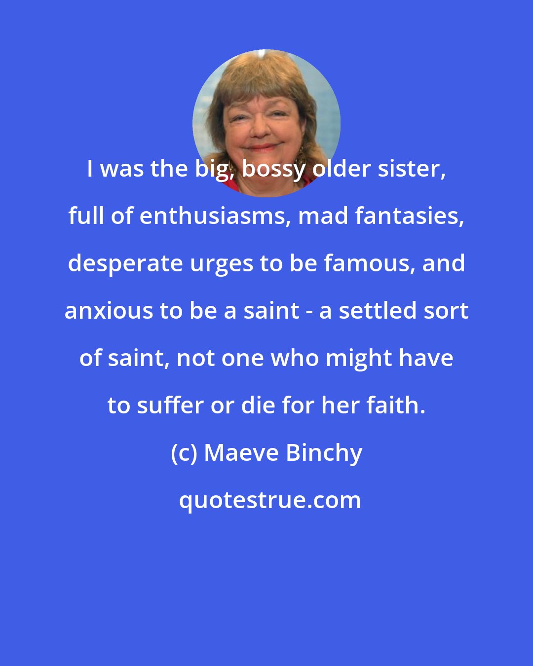 Maeve Binchy: I was the big, bossy older sister, full of enthusiasms, mad fantasies, desperate urges to be famous, and anxious to be a saint - a settled sort of saint, not one who might have to suffer or die for her faith.