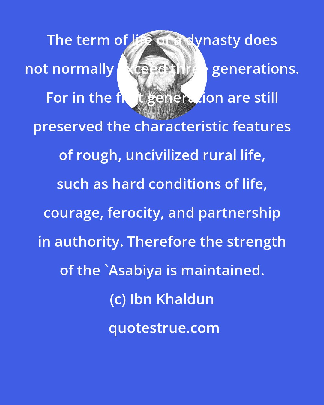 Ibn Khaldun: The term of life of a dynasty does not normally exceed three generations. For in the first generation are still preserved the characteristic features of rough, uncivilized rural life, such as hard conditions of life, courage, ferocity, and partnership in authority. Therefore the strength of the 'Asabiya is maintained.