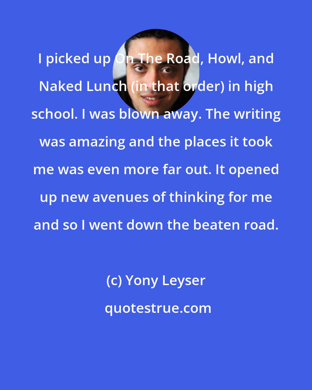 Yony Leyser: I picked up On The Road, Howl, and Naked Lunch (in that order) in high school. I was blown away. The writing was amazing and the places it took me was even more far out. It opened up new avenues of thinking for me and so I went down the beaten road.