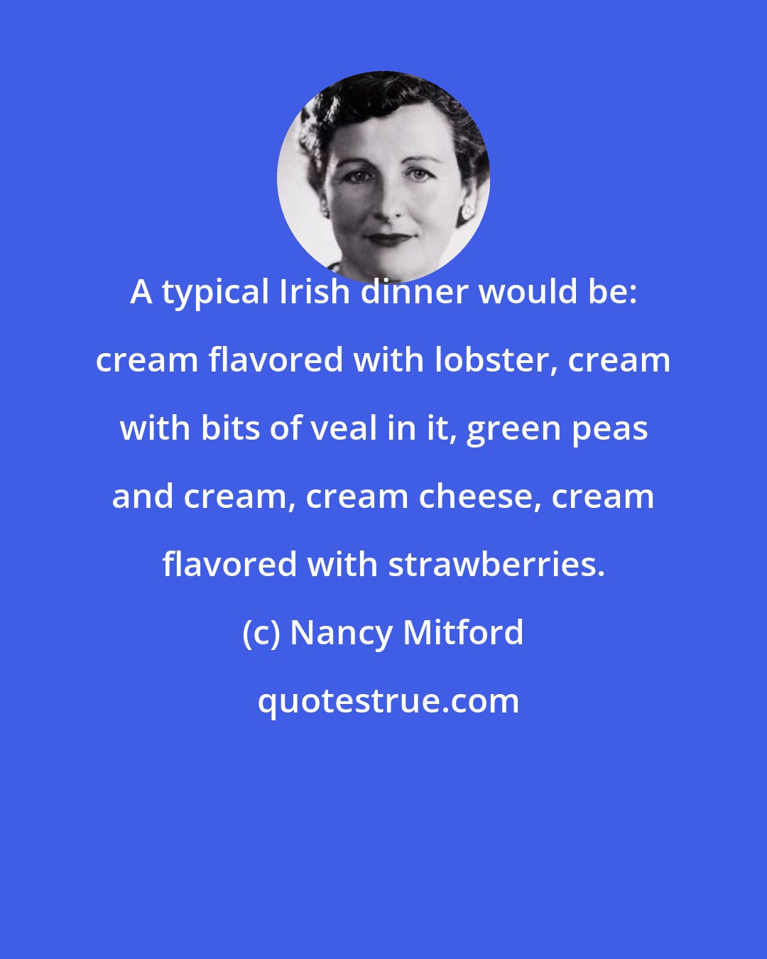 Nancy Mitford: A typical Irish dinner would be: cream flavored with lobster, cream with bits of veal in it, green peas and cream, cream cheese, cream flavored with strawberries.