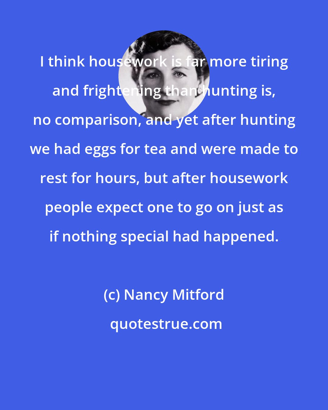 Nancy Mitford: I think housework is far more tiring and frightening than hunting is, no comparison, and yet after hunting we had eggs for tea and were made to rest for hours, but after housework people expect one to go on just as if nothing special had happened.