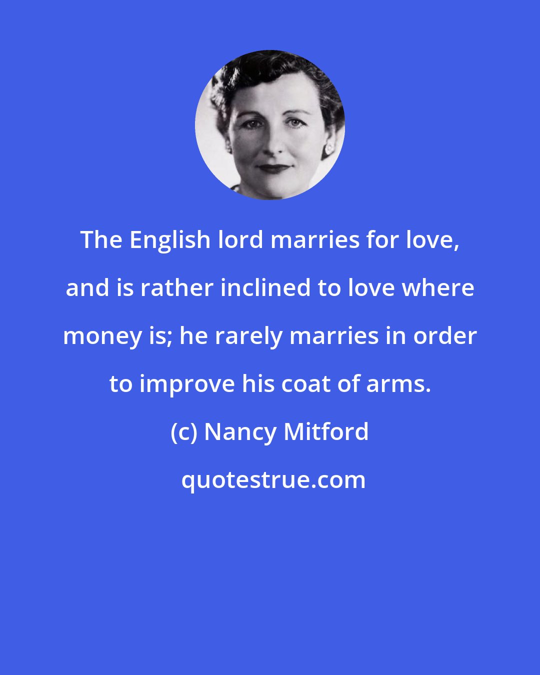 Nancy Mitford: The English lord marries for love, and is rather inclined to love where money is; he rarely marries in order to improve his coat of arms.