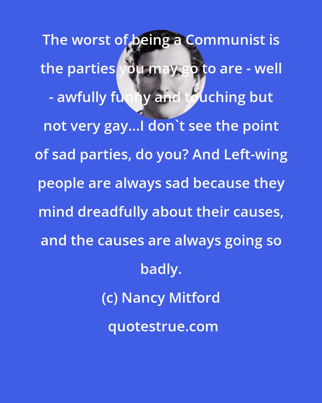 Nancy Mitford: The worst of being a Communist is the parties you may go to are - well - awfully funny and touching but not very gay...I don't see the point of sad parties, do you? And Left-wing people are always sad because they mind dreadfully about their causes, and the causes are always going so badly.