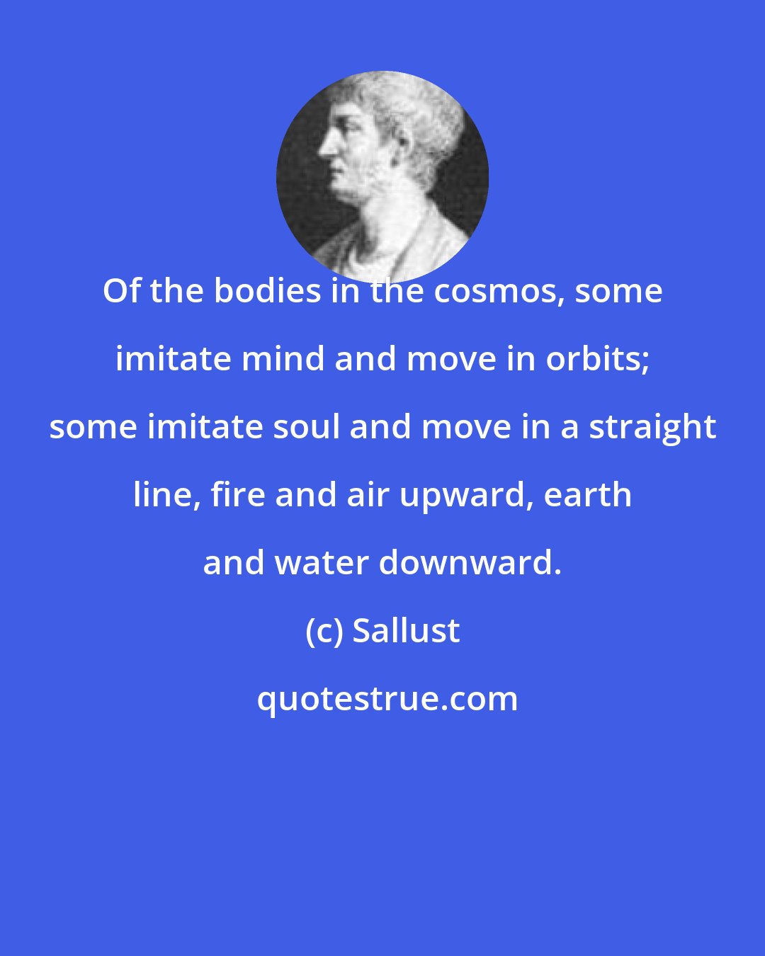 Sallust: Of the bodies in the cosmos, some imitate mind and move in orbits; some imitate soul and move in a straight line, fire and air upward, earth and water downward.