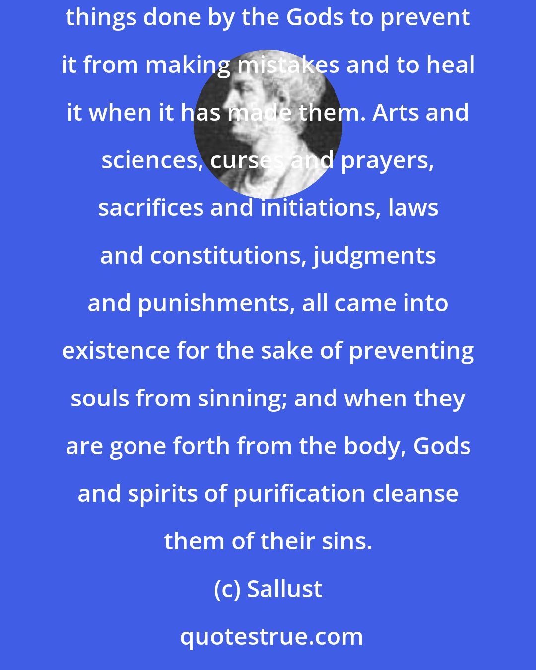 Sallust: The soul sins therefore because, while aiming at good, it makes mistakes about the good, because it is not primary essence. And we see many things done by the Gods to prevent it from making mistakes and to heal it when it has made them. Arts and sciences, curses and prayers, sacrifices and initiations, laws and constitutions, judgments and punishments, all came into existence for the sake of preventing souls from sinning; and when they are gone forth from the body, Gods and spirits of purification cleanse them of their sins.