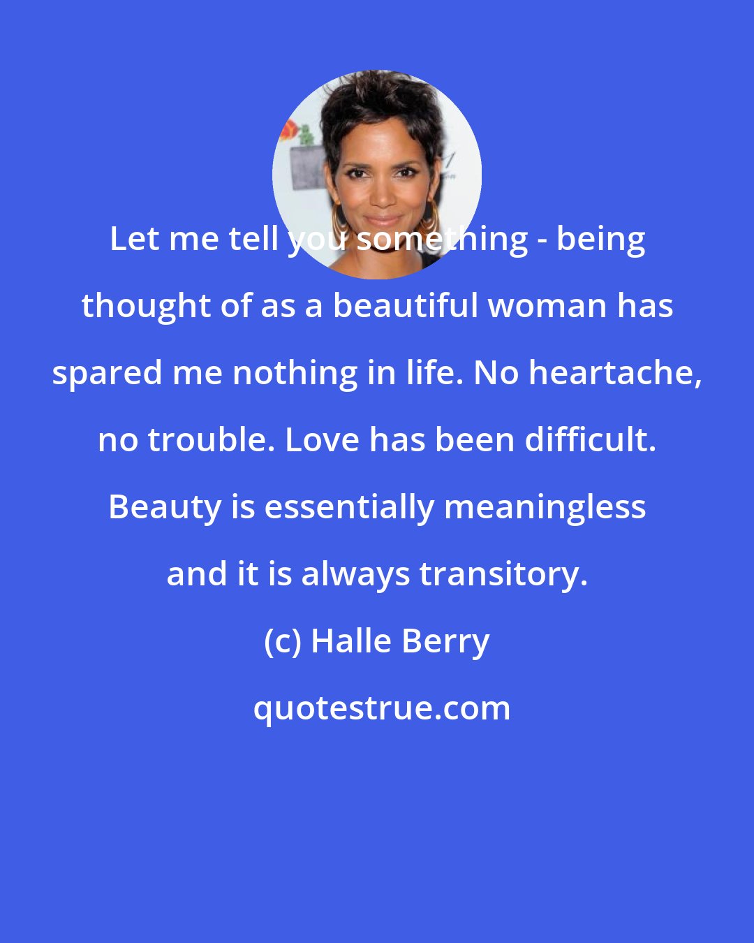 Halle Berry: Let me tell you something - being thought of as a beautiful woman has spared me nothing in life. No heartache, no trouble. Love has been difficult. Beauty is essentially meaningless and it is always transitory.