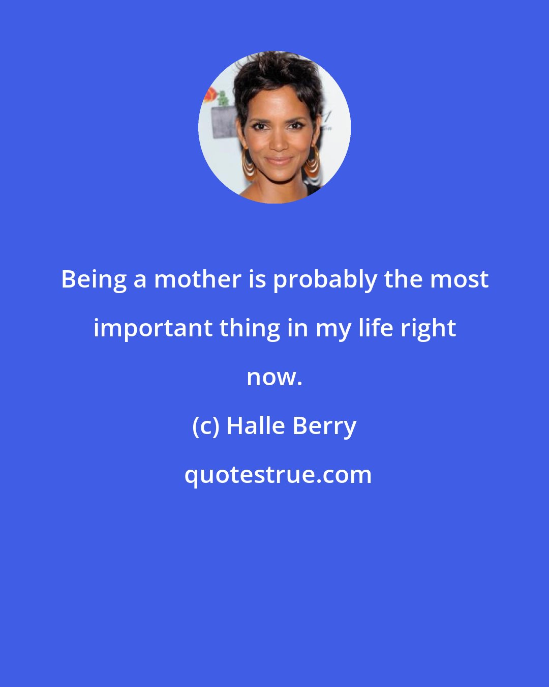 Halle Berry: Being a mother is probably the most important thing in my life right now.