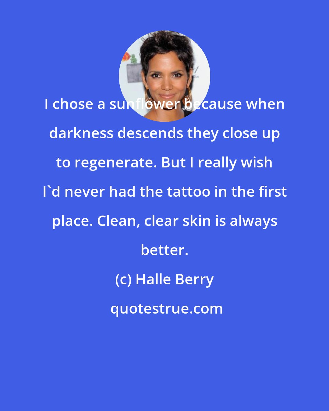 Halle Berry: I chose a sunflower because when darkness descends they close up to regenerate. But I really wish I'd never had the tattoo in the first place. Clean, clear skin is always better.