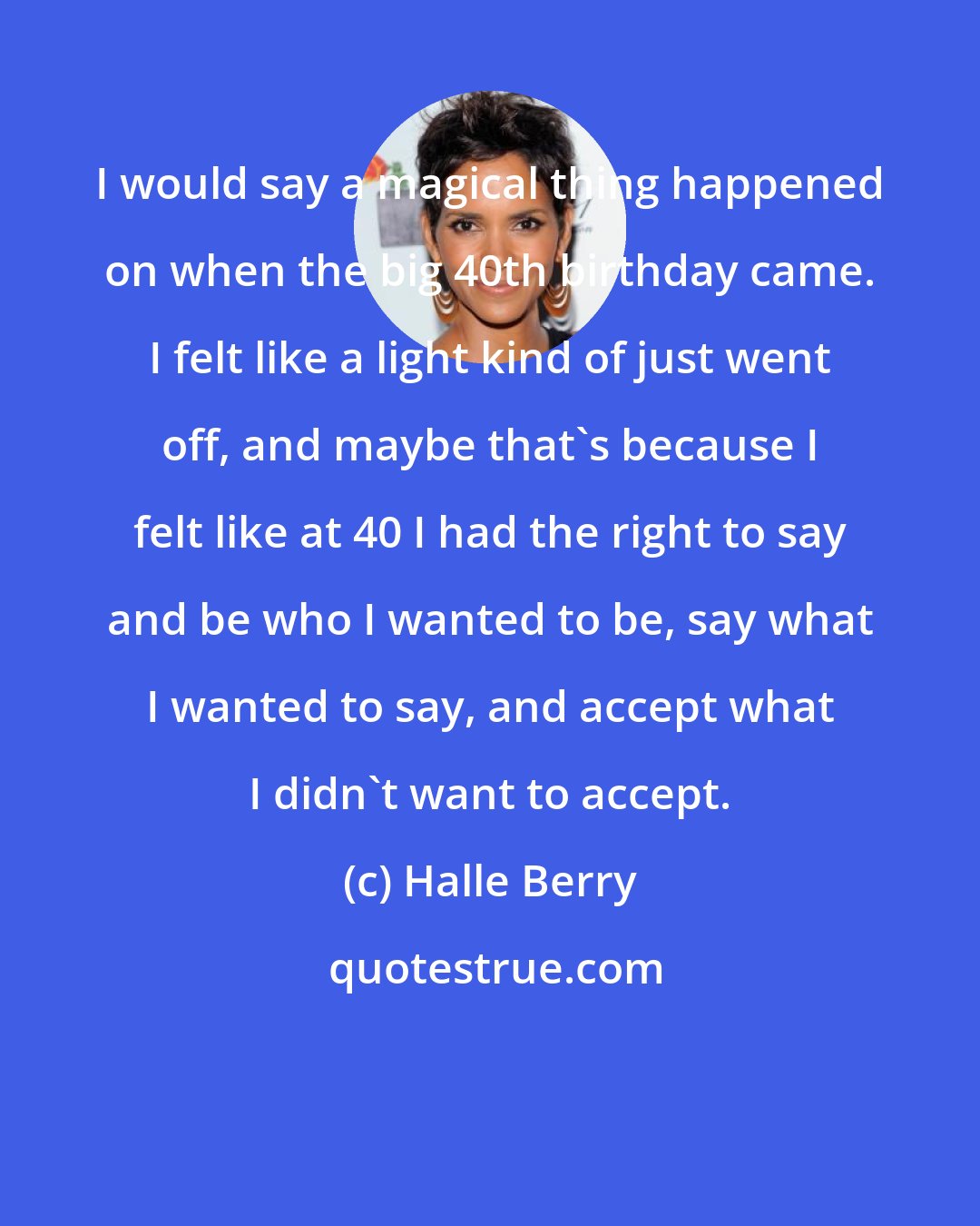 Halle Berry: I would say a magical thing happened on when the big 40th birthday came. I felt like a light kind of just went off, and maybe that's because I felt like at 40 I had the right to say and be who I wanted to be, say what I wanted to say, and accept what I didn't want to accept.