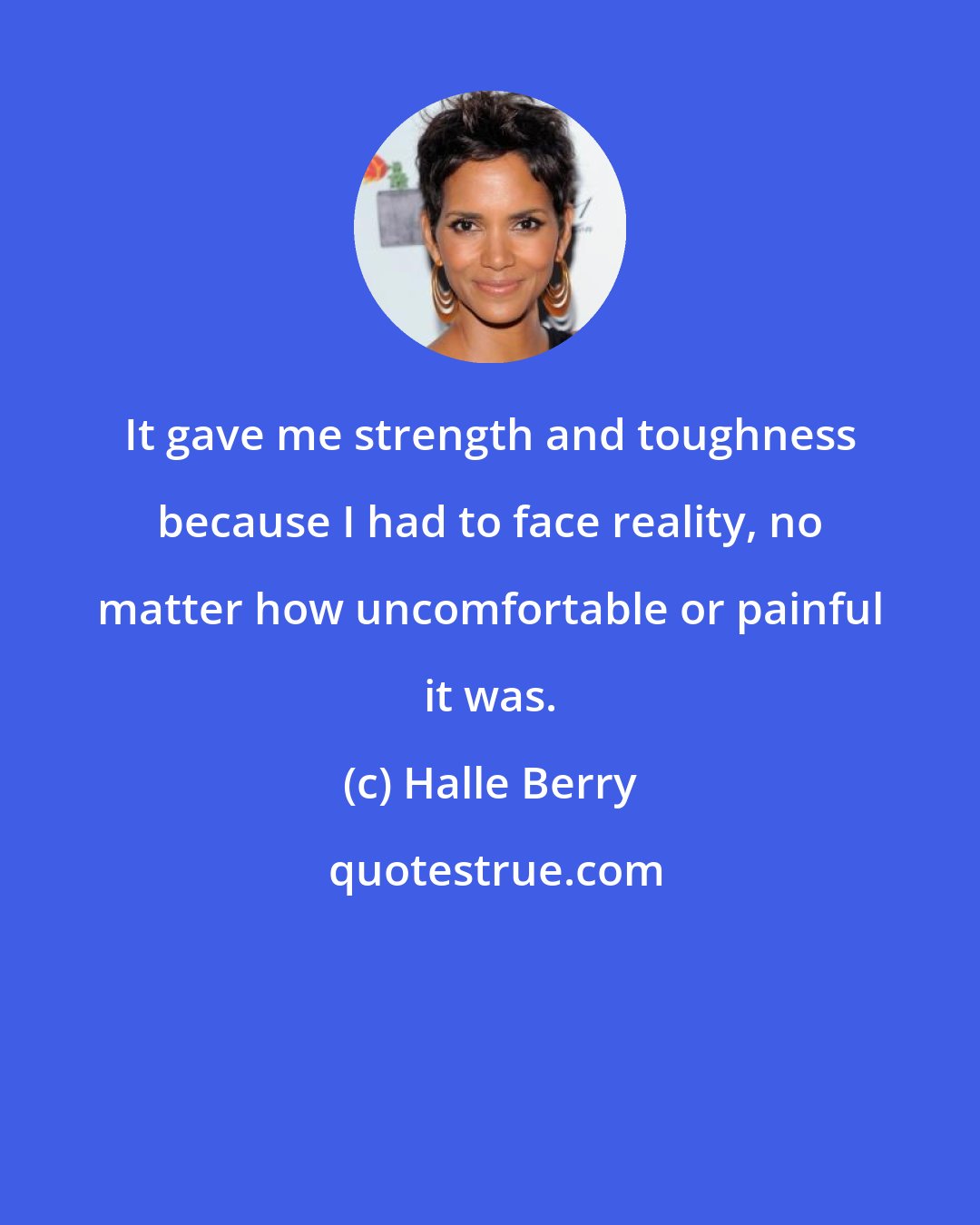 Halle Berry: It gave me strength and toughness because I had to face reality, no matter how uncomfortable or painful it was.