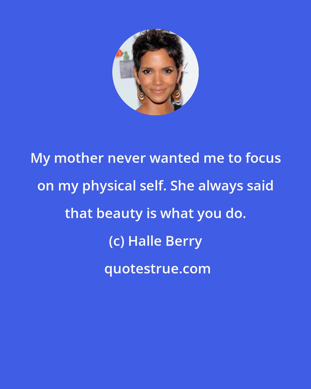 Halle Berry: My mother never wanted me to focus on my physical self. She always said that beauty is what you do.