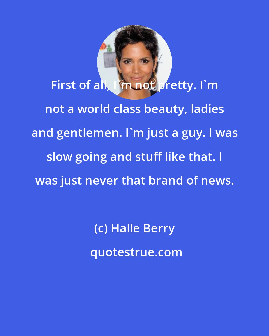 Halle Berry: First of all, I'm not pretty. I'm not a world class beauty, ladies and gentlemen. I'm just a guy. I was slow going and stuff like that. I was just never that brand of news.