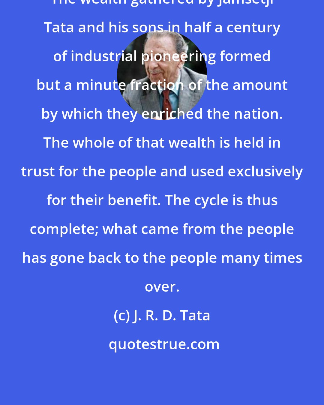 J. R. D. Tata: The wealth gathered by Jamsetji Tata and his sons in half a century of industrial pioneering formed but a minute fraction of the amount by which they enriched the nation. The whole of that wealth is held in trust for the people and used exclusively for their benefit. The cycle is thus complete; what came from the people has gone back to the people many times over.