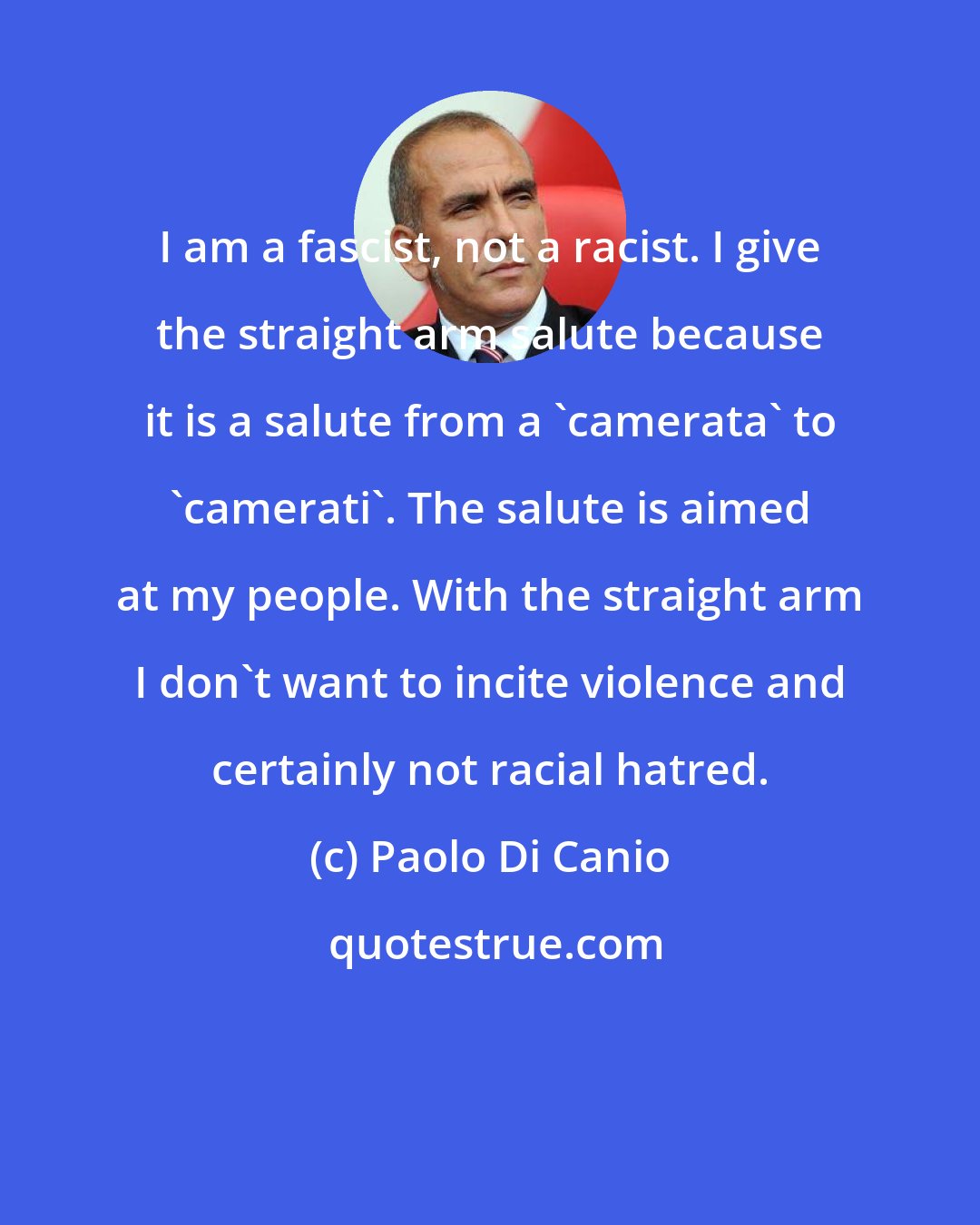 Paolo Di Canio: I am a fascist, not a racist. I give the straight arm salute because it is a salute from a 'camerata' to 'camerati'. The salute is aimed at my people. With the straight arm I don't want to incite violence and certainly not racial hatred.