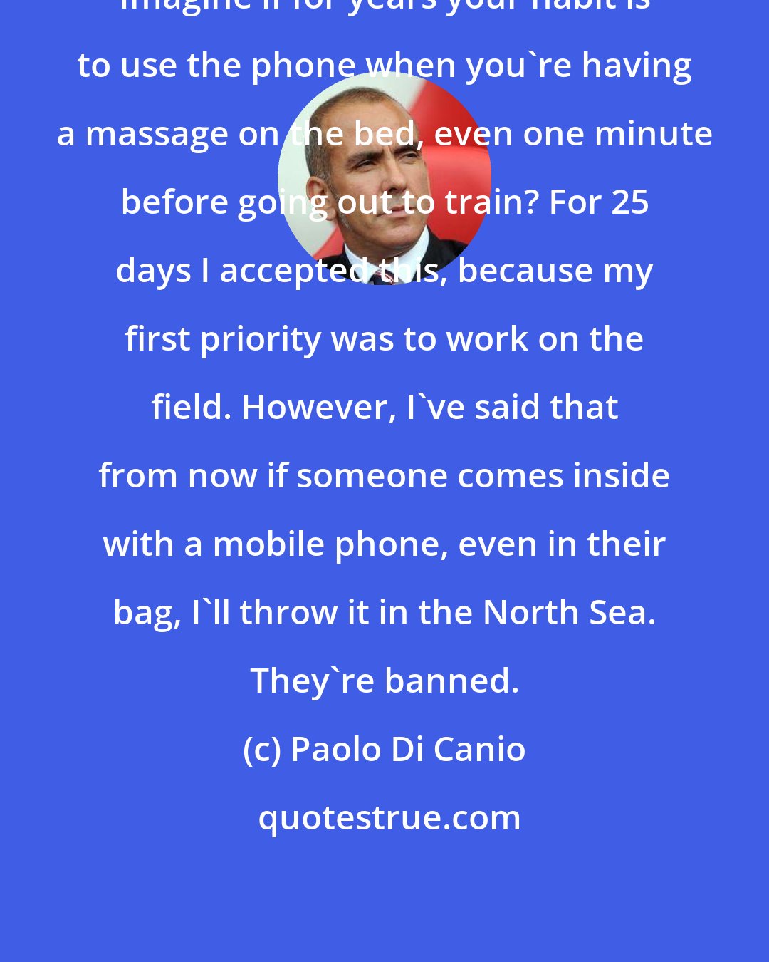 Paolo Di Canio: Imagine if for years your habit is to use the phone when you're having a massage on the bed, even one minute before going out to train? For 25 days I accepted this, because my first priority was to work on the field. However, I've said that from now if someone comes inside with a mobile phone, even in their bag, I'll throw it in the North Sea. They're banned.
