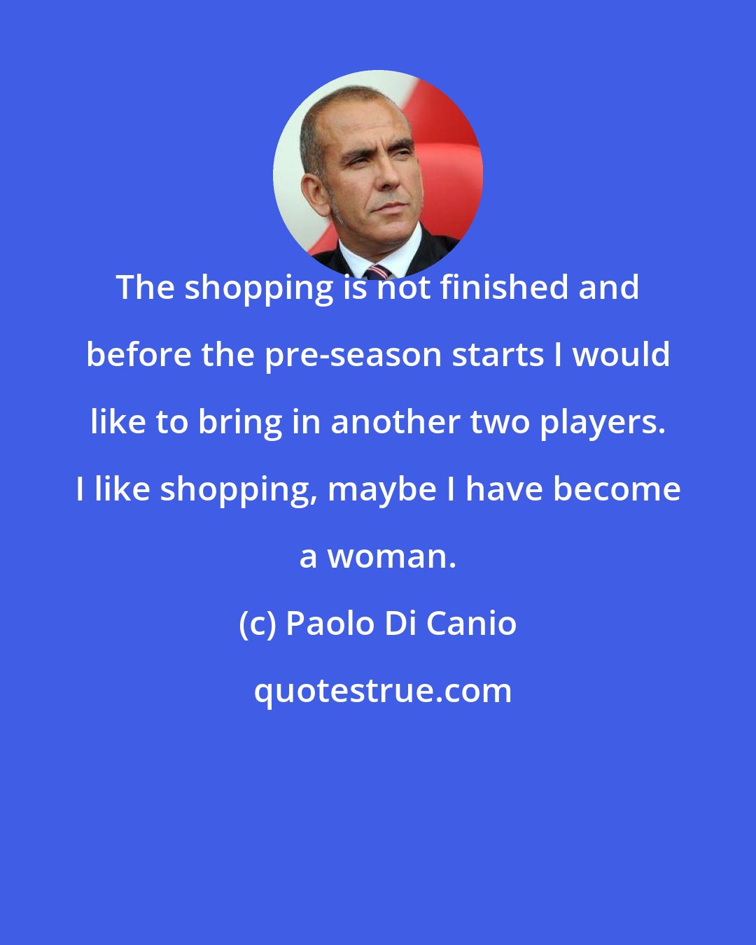 Paolo Di Canio: The shopping is not finished and before the pre-season starts I would like to bring in another two players. I like shopping, maybe I have become a woman.