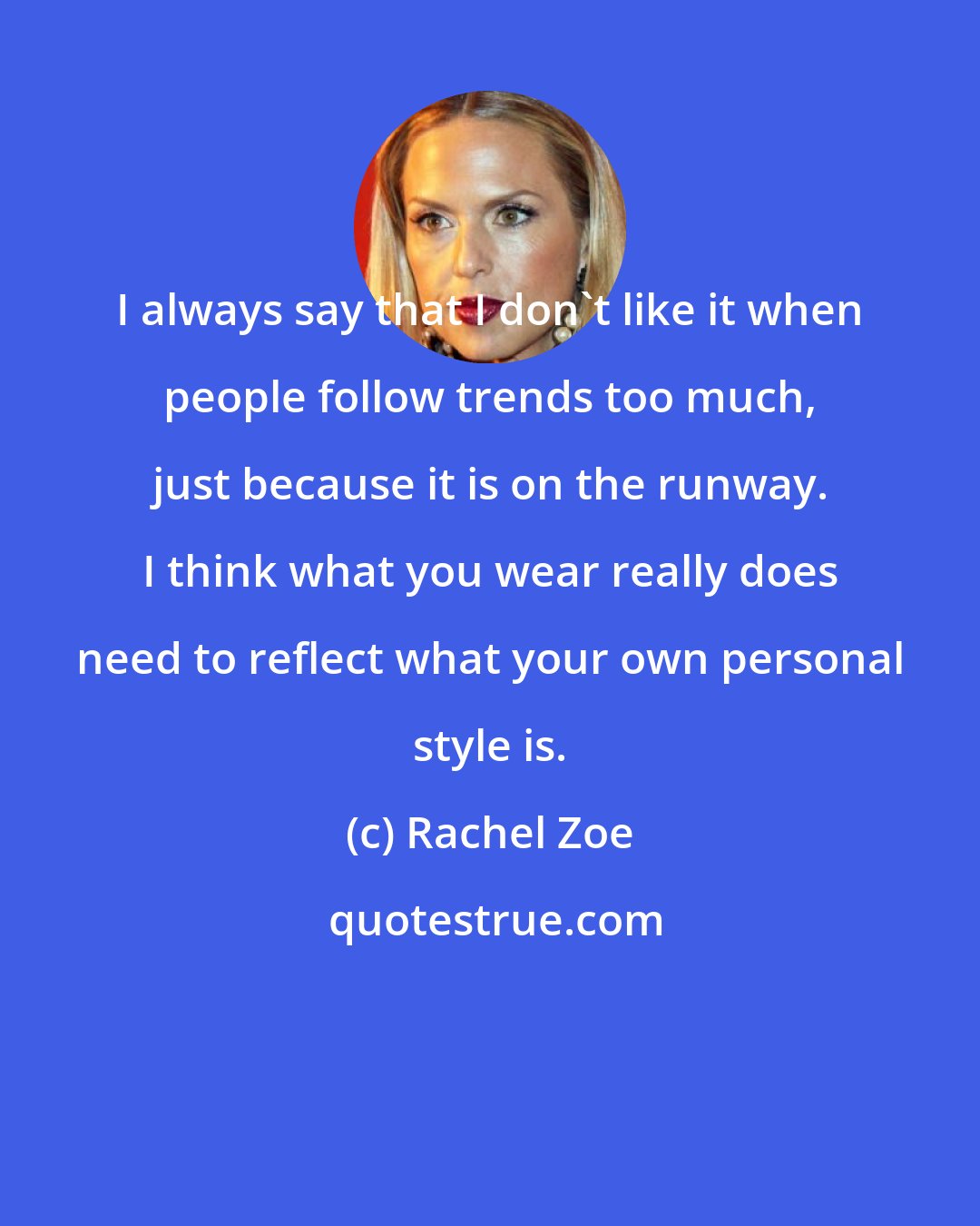 Rachel Zoe: I always say that I don't like it when people follow trends too much, just because it is on the runway. I think what you wear really does need to reflect what your own personal style is.