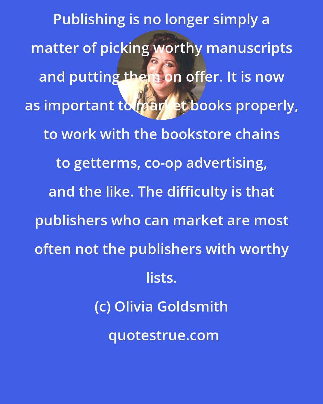 Olivia Goldsmith: Publishing is no longer simply a matter of picking worthy manuscripts and putting them on offer. It is now as important to market books properly, to work with the bookstore chains to getterms, co-op advertising, and the like. The difficulty is that publishers who can market are most often not the publishers with worthy lists.