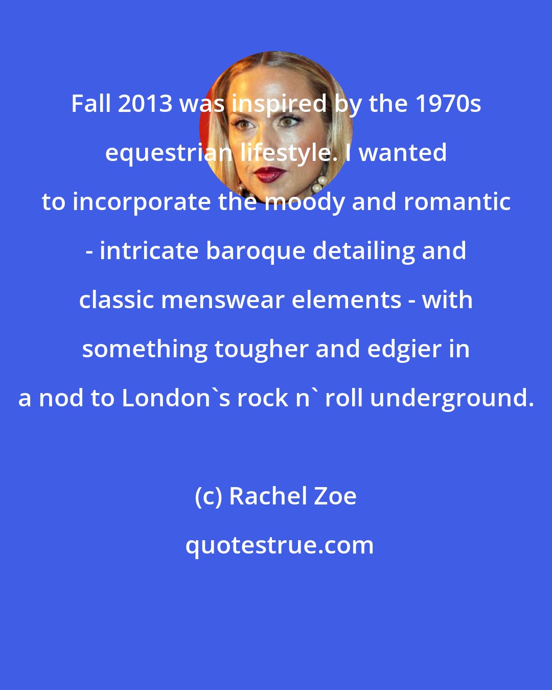 Rachel Zoe: Fall 2013 was inspired by the 1970s equestrian lifestyle. I wanted to incorporate the moody and romantic - intricate baroque detailing and classic menswear elements - with something tougher and edgier in a nod to London's rock n' roll underground.