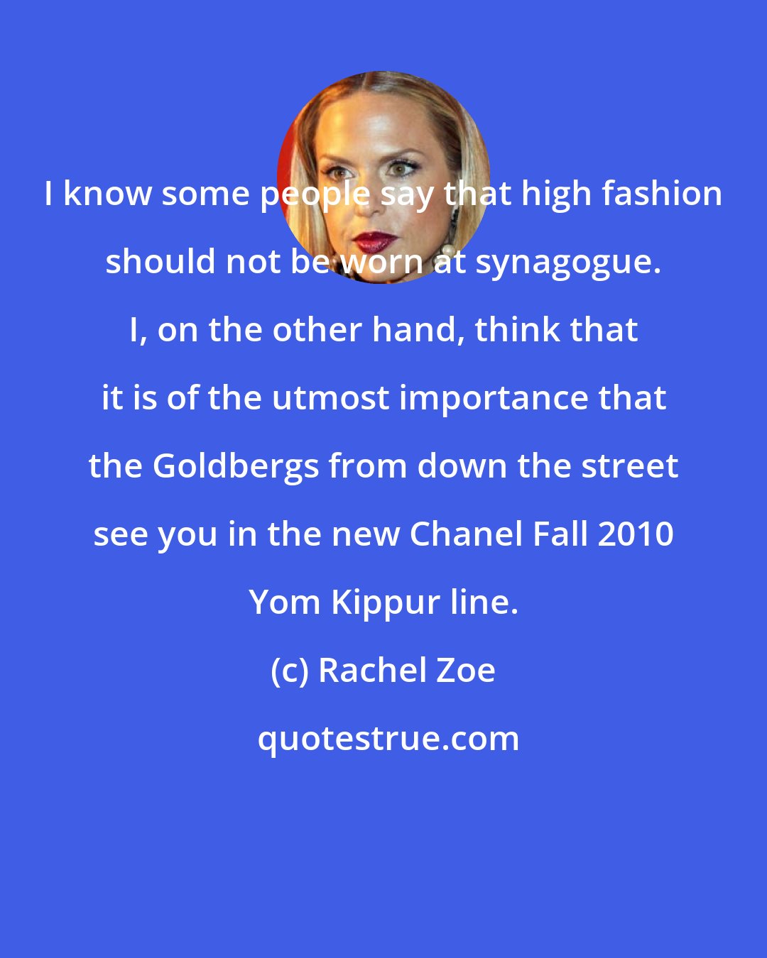 Rachel Zoe: I know some people say that high fashion should not be worn at synagogue. I, on the other hand, think that it is of the utmost importance that the Goldbergs from down the street see you in the new Chanel Fall 2010 Yom Kippur line.