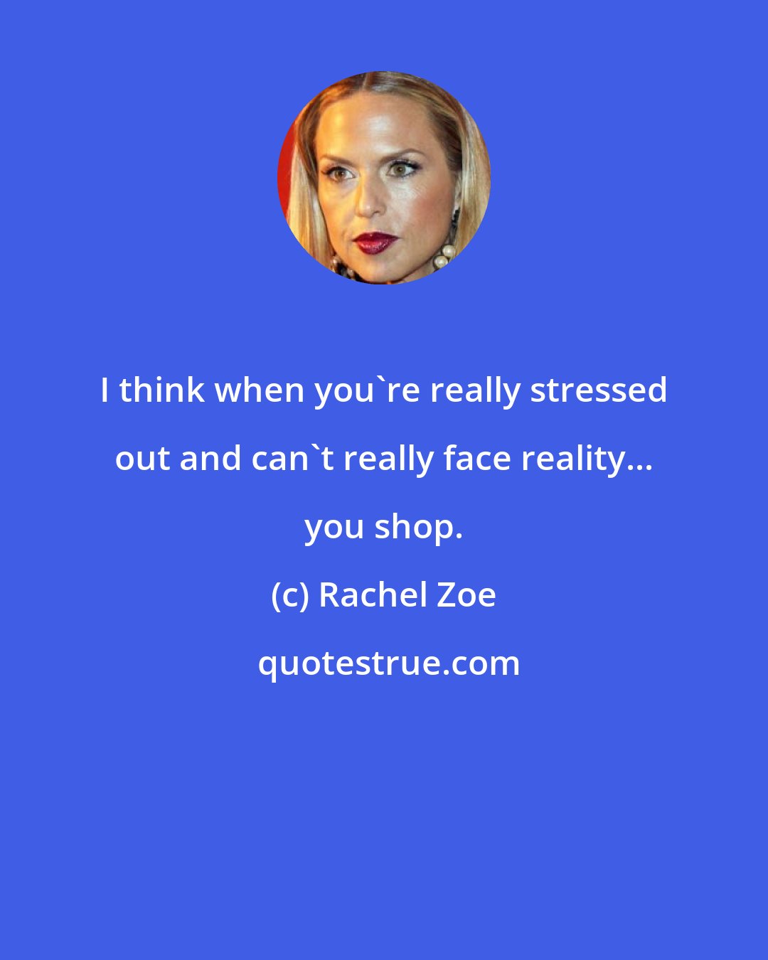 Rachel Zoe: I think when you're really stressed out and can't really face reality... you shop.