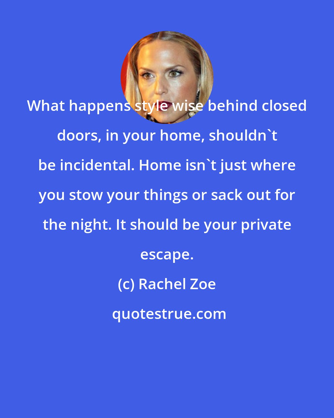 Rachel Zoe: What happens style wise behind closed doors, in your home, shouldn't be incidental. Home isn't just where you stow your things or sack out for the night. It should be your private escape.