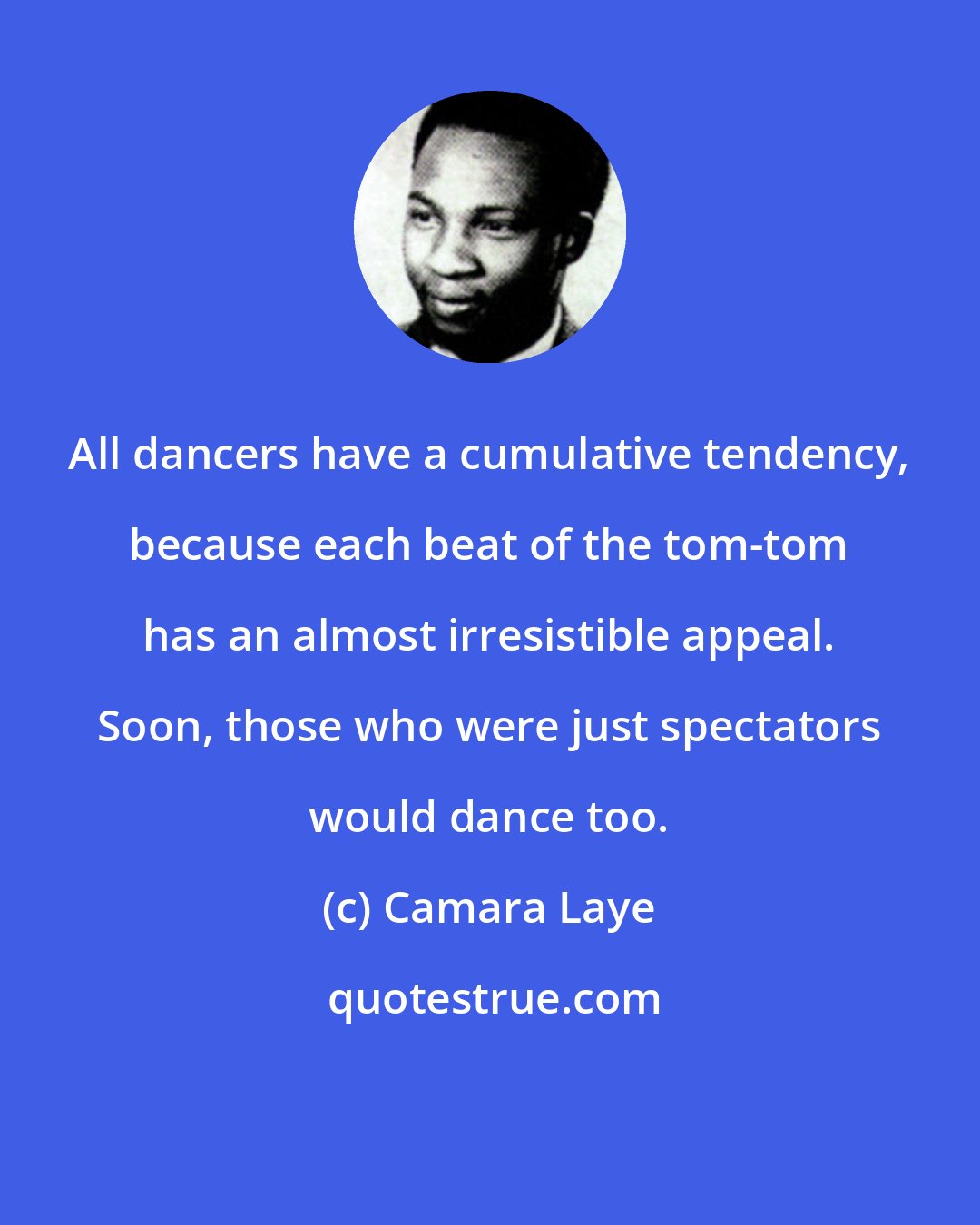 Camara Laye: All dancers have a cumulative tendency, because each beat of the tom-tom has an almost irresistible appeal. Soon, those who were just spectators would dance too.