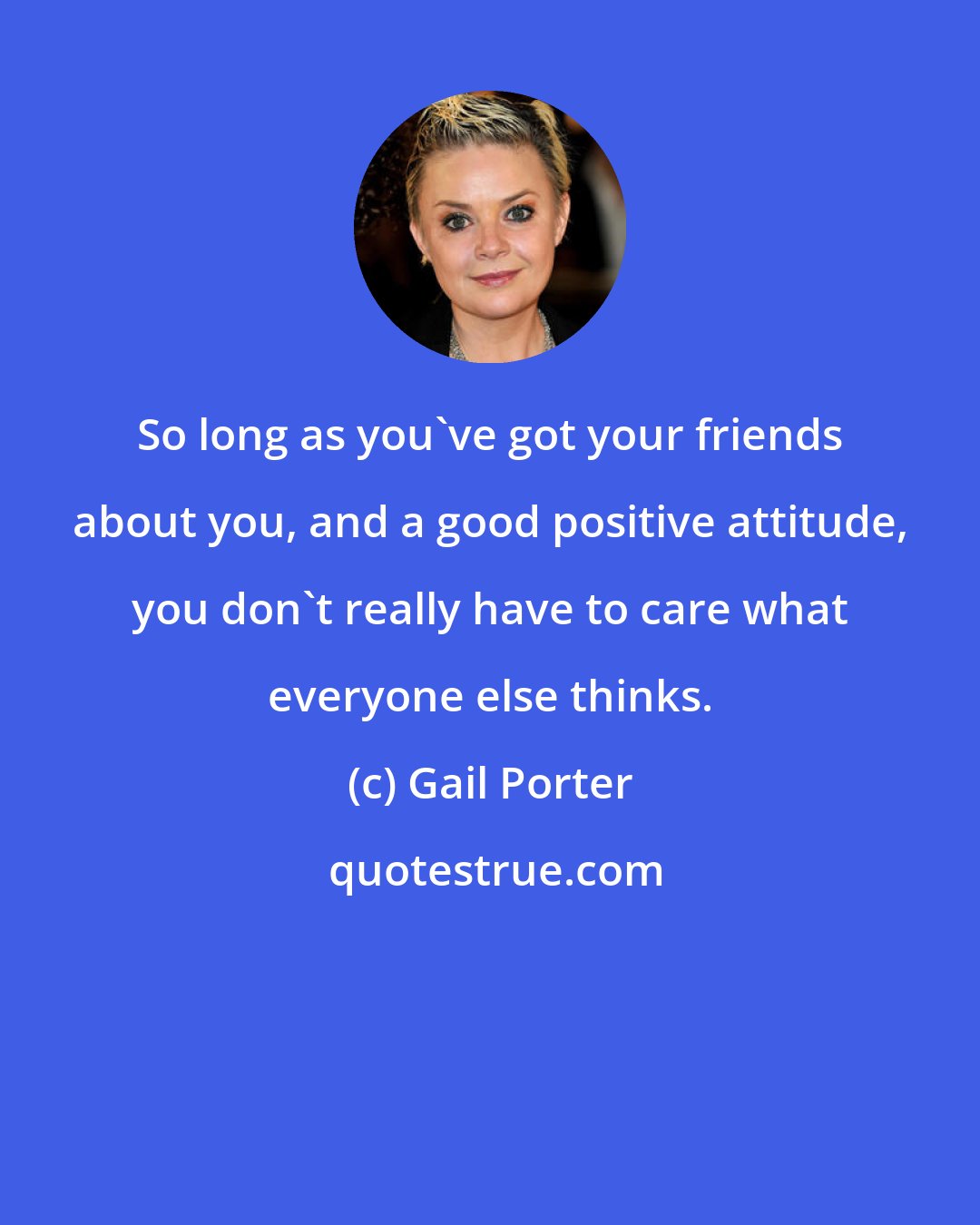 Gail Porter: So long as you've got your friends about you, and a good positive attitude, you don't really have to care what everyone else thinks.