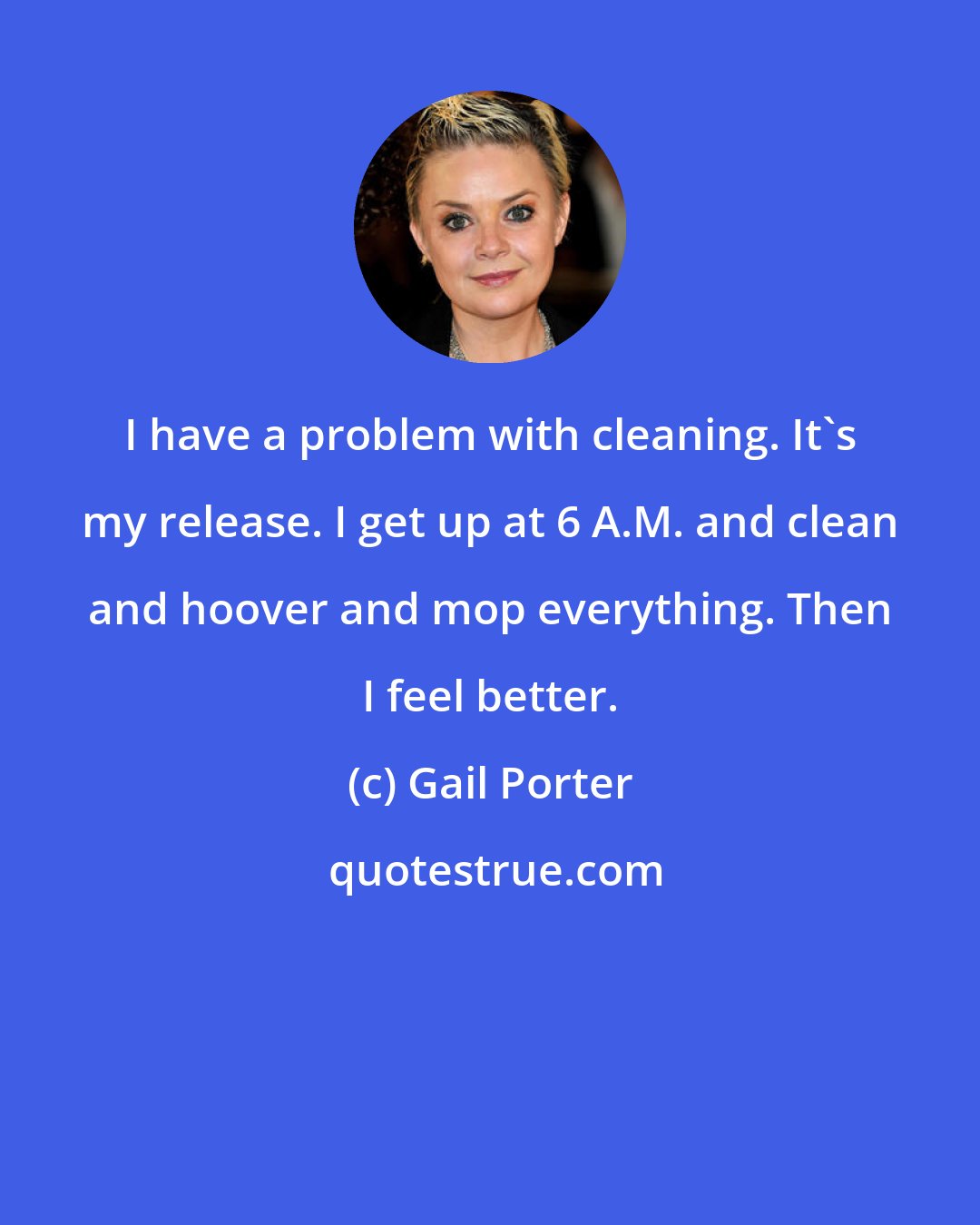 Gail Porter: I have a problem with cleaning. It's my release. I get up at 6 A.M. and clean and hoover and mop everything. Then I feel better.