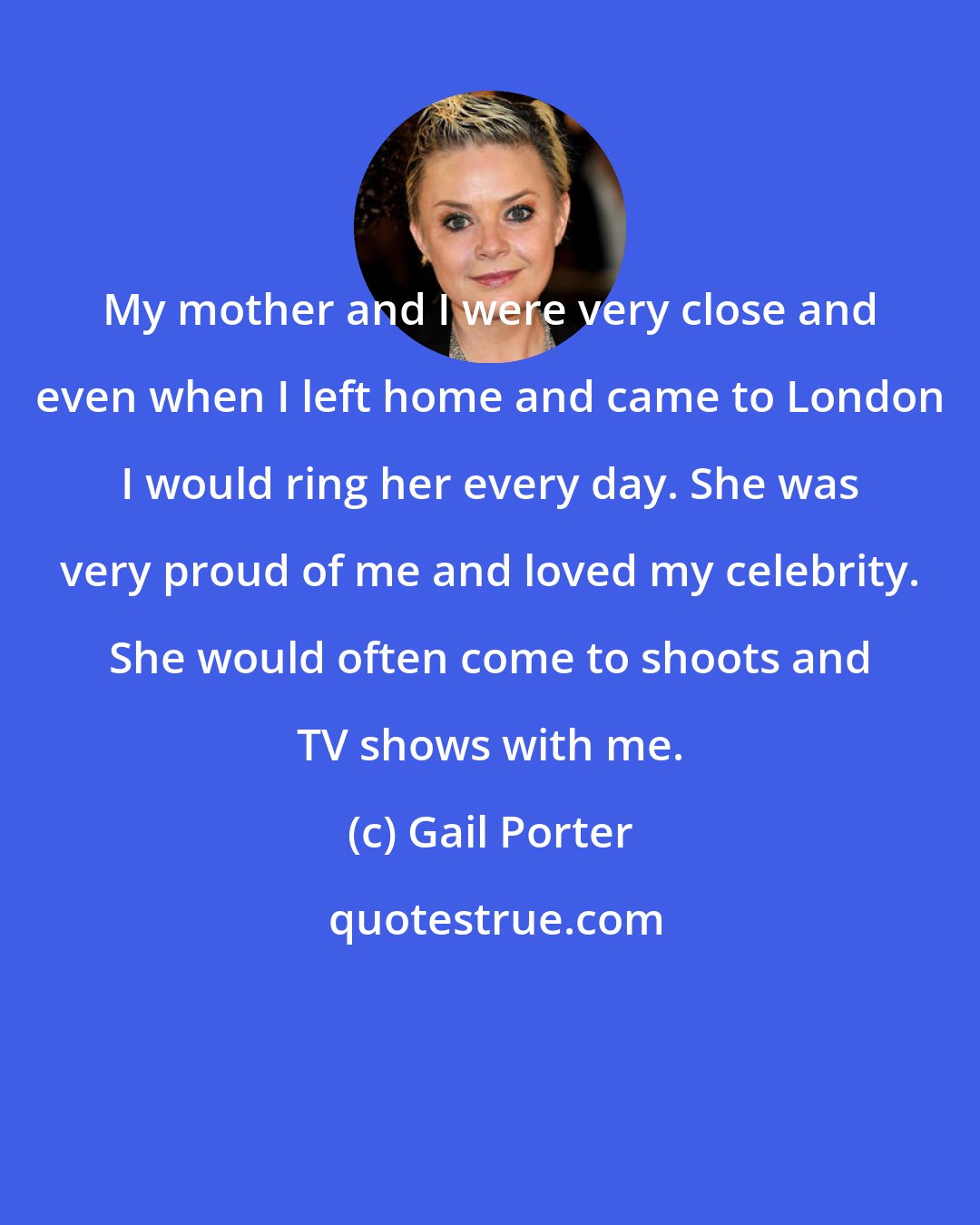 Gail Porter: My mother and I were very close and even when I left home and came to London I would ring her every day. She was very proud of me and loved my celebrity. She would often come to shoots and TV shows with me.