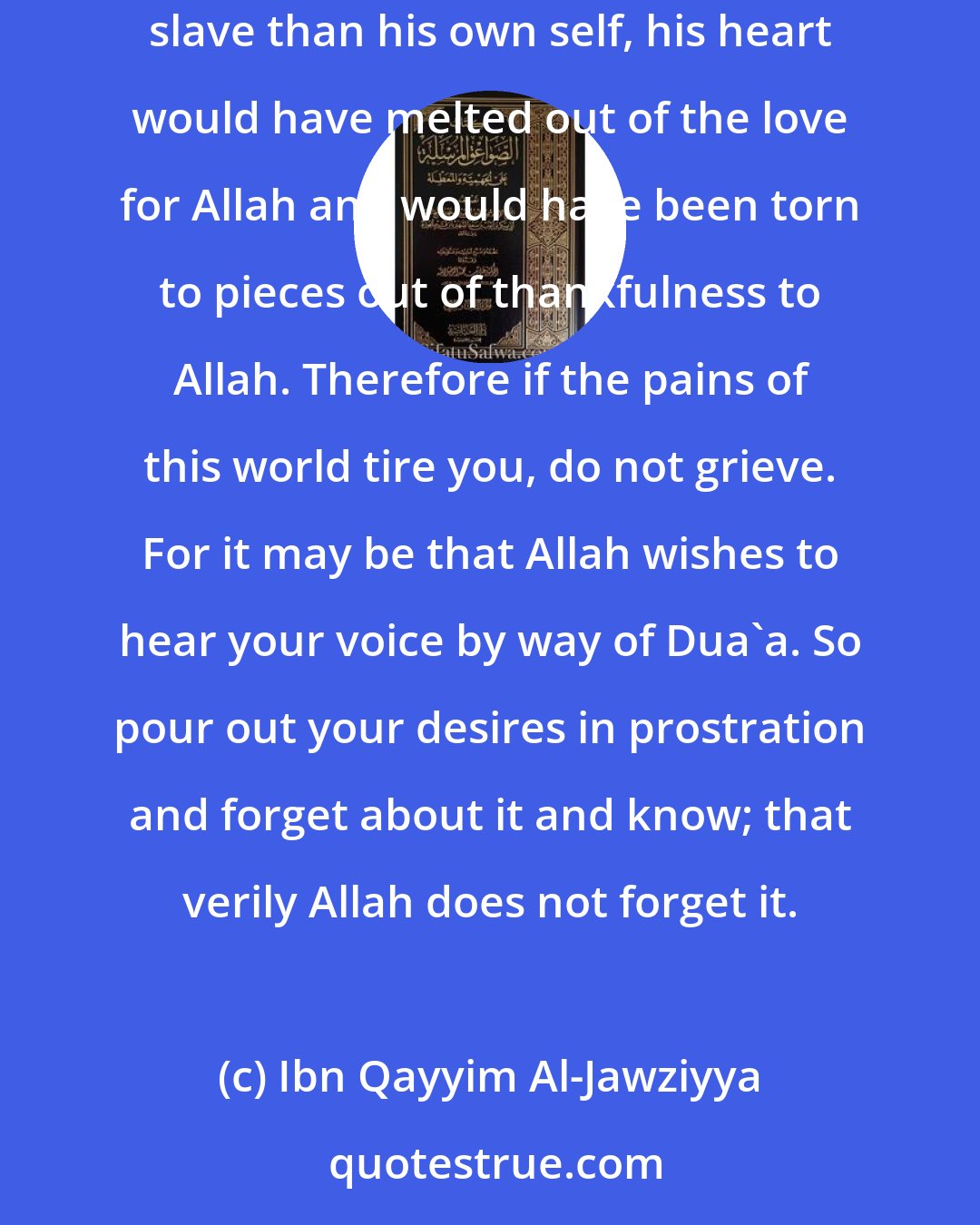 Ibn Qayyim Al-Jawziyya: Had Allah lifted the veil for his slave and shown him how He handles his affairs for him, and how Allah is more keen for the benefit of the slave than his own self, his heart would have melted out of the love for Allah and would have been torn to pieces out of thankfulness to Allah. Therefore if the pains of this world tire you, do not grieve. For it may be that Allah wishes to hear your voice by way of Dua'a. So pour out your desires in prostration and forget about it and know; that verily Allah does not forget it.