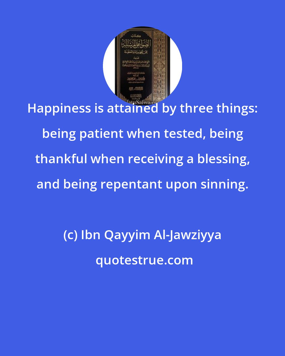 Ibn Qayyim Al-Jawziyya: Happiness is attained by three things: being patient when tested, being thankful when receiving a blessing, and being repentant upon sinning.