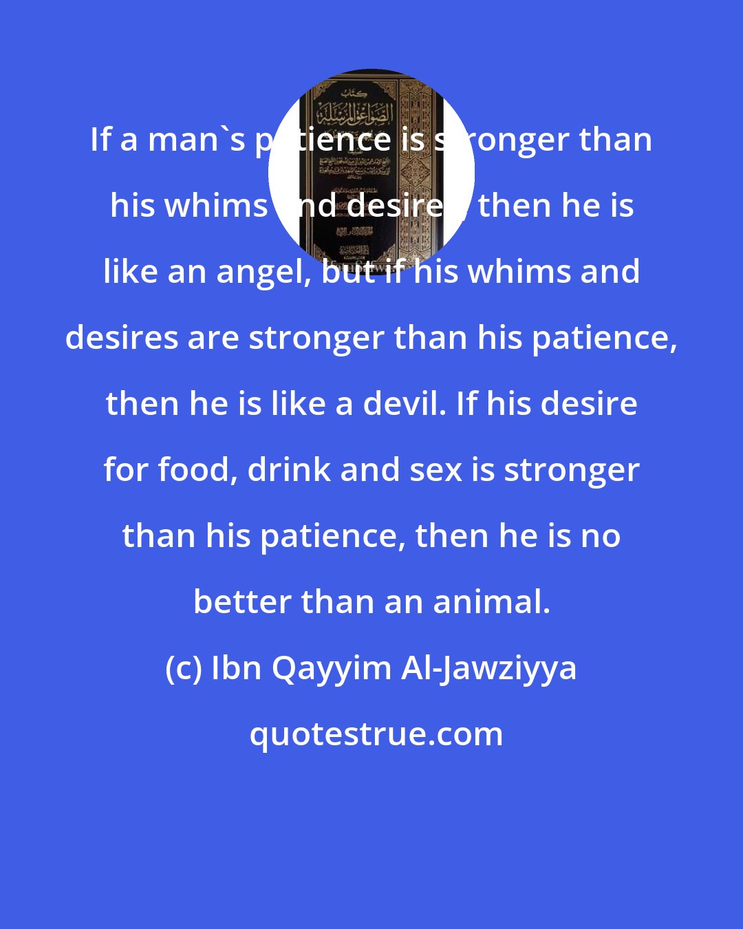 Ibn Qayyim Al-Jawziyya: If a man's patience is stronger than his whims and desires, then he is like an angel, but if his whims and desires are stronger than his patience, then he is like a devil. If his desire for food, drink and sex is stronger than his patience, then he is no better than an animal.