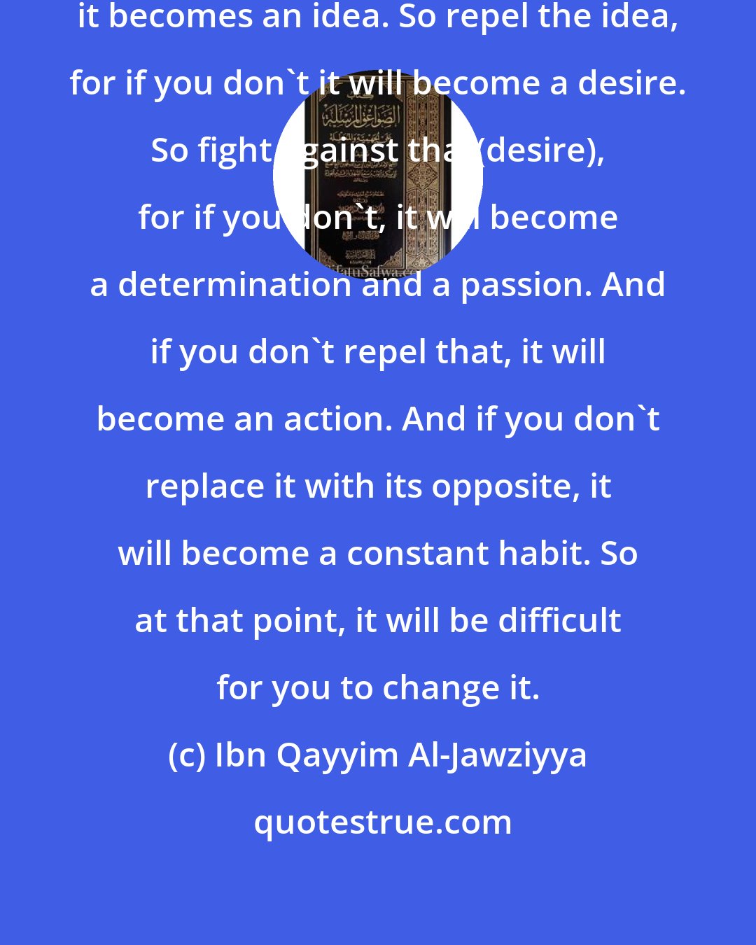 Ibn Qayyim Al-Jawziyya: Repel the thought, for if you don't, it becomes an idea. So repel the idea, for if you don't it will become a desire. So fight against that(desire), for if you don't, it will become a determination and a passion. And if you don't repel that, it will become an action. And if you don't replace it with its opposite, it will become a constant habit. So at that point, it will be difficult for you to change it.