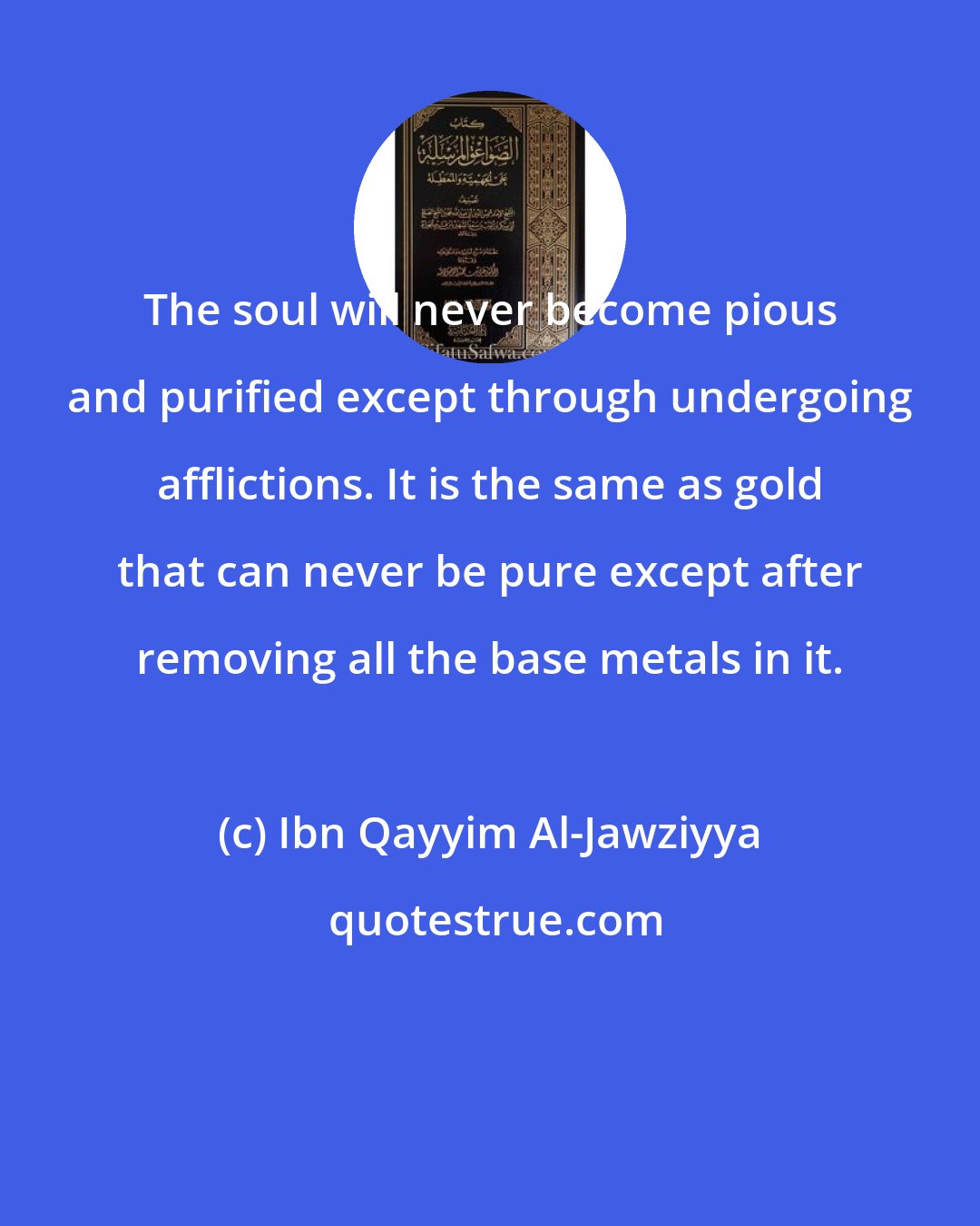 Ibn Qayyim Al-Jawziyya: The soul will never become pious and purified except through undergoing afflictions. It is the same as gold that can never be pure except after removing all the base metals in it.