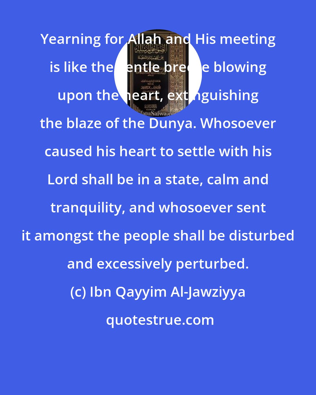 Ibn Qayyim Al-Jawziyya: Yearning for Allah and His meeting is like the gentle breeze blowing upon the heart, extinguishing the blaze of the Dunya. Whosoever caused his heart to settle with his Lord shall be in a state, calm and tranquility, and whosoever sent it amongst the people shall be disturbed and excessively perturbed.