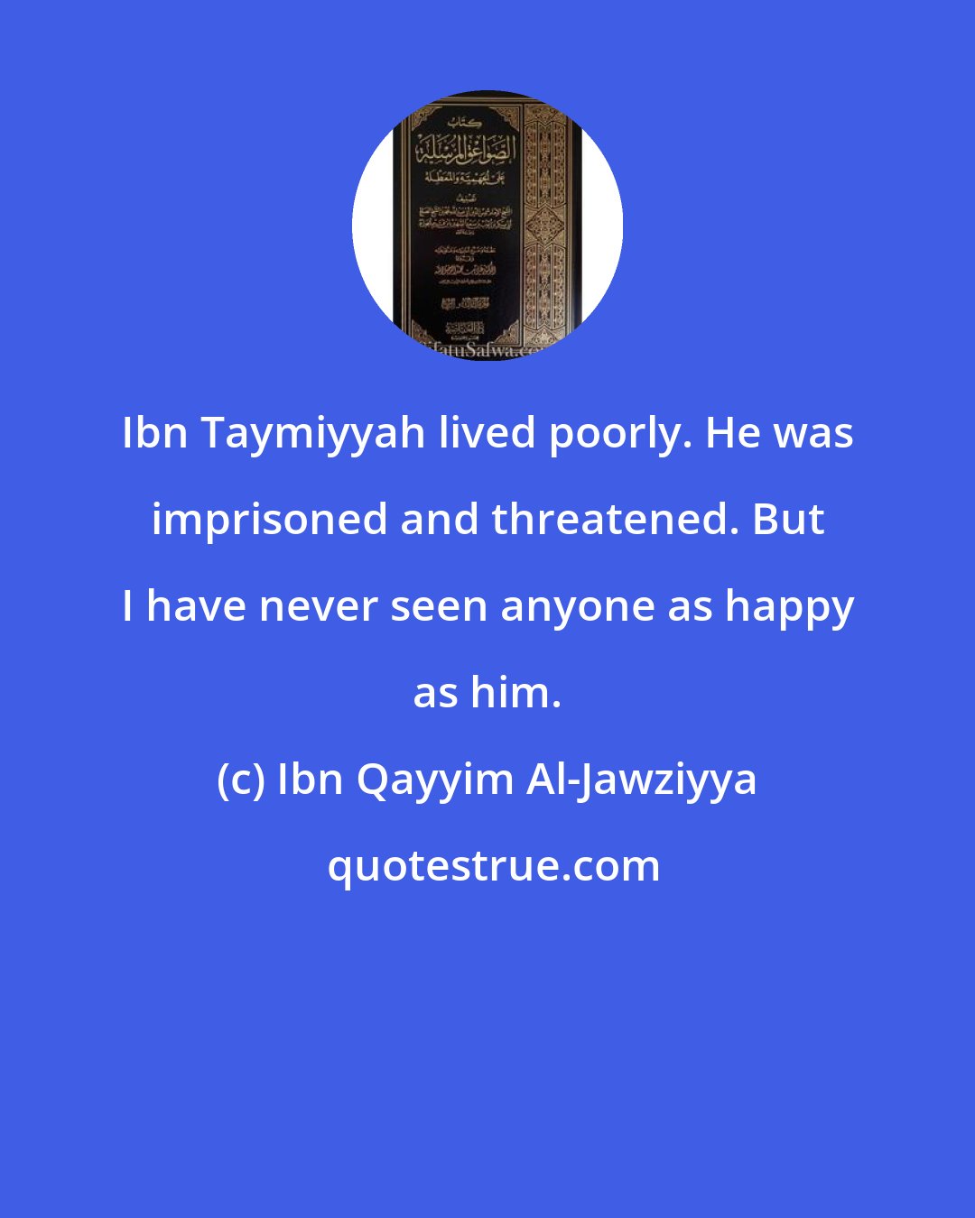 Ibn Qayyim Al-Jawziyya: Ibn Taymiyyah lived poorly. He was imprisoned and threatened. But I have never seen anyone as happy as him.