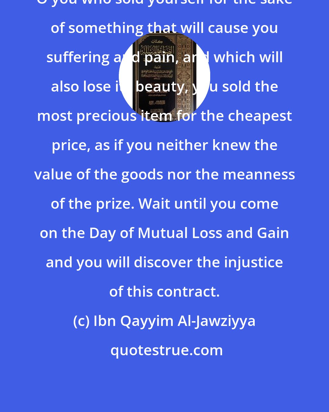 Ibn Qayyim Al-Jawziyya: O you who sold yourself for the sake of something that will cause you suffering and pain, and which will also lose its beauty, you sold the most precious item for the cheapest price, as if you neither knew the value of the goods nor the meanness of the prize. Wait until you come on the Day of Mutual Loss and Gain and you will discover the injustice of this contract.