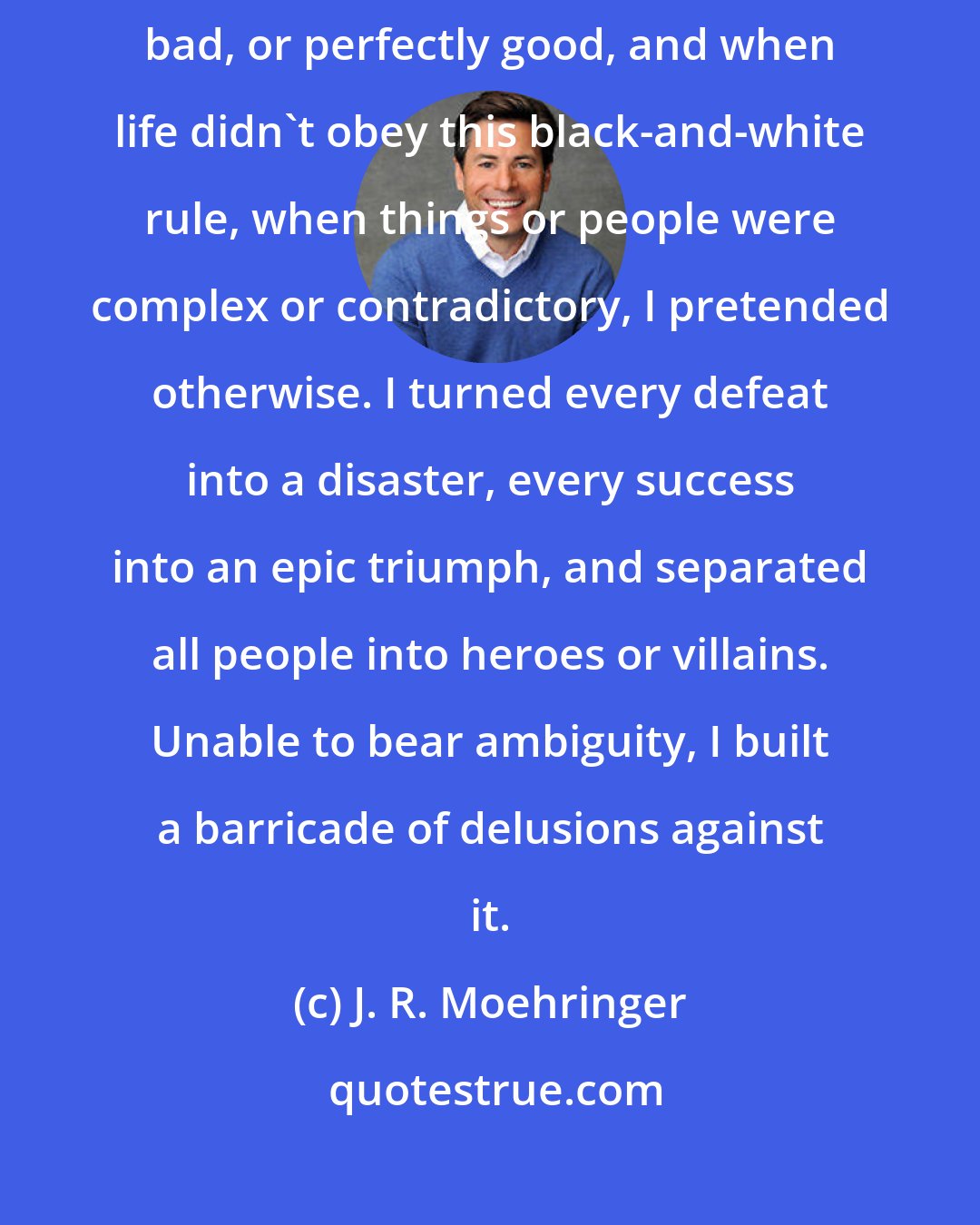 J. R. Moehringer: I began dividing life in absolutes... Things and people were either perfectly bad, or perfectly good, and when life didn't obey this black-and-white rule, when things or people were complex or contradictory, I pretended otherwise. I turned every defeat into a disaster, every success into an epic triumph, and separated all people into heroes or villains. Unable to bear ambiguity, I built a barricade of delusions against it.