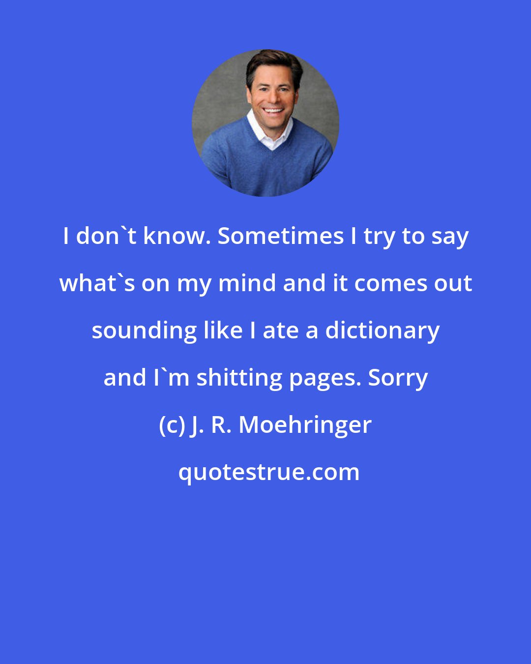 J. R. Moehringer: I don't know. Sometimes I try to say what's on my mind and it comes out sounding like I ate a dictionary and I'm shitting pages. Sorry