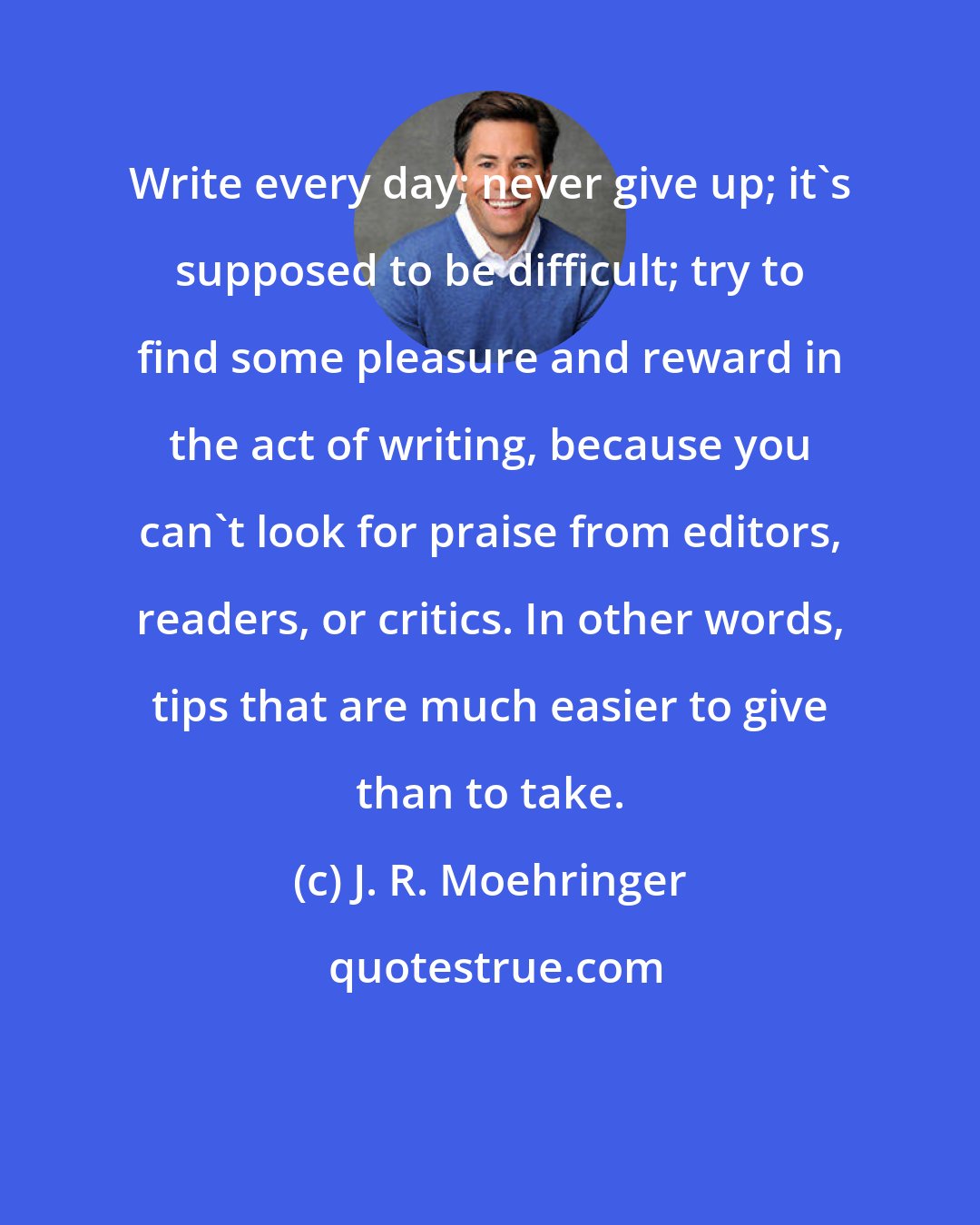 J. R. Moehringer: Write every day; never give up; it's supposed to be difficult; try to find some pleasure and reward in the act of writing, because you can't look for praise from editors, readers, or critics. In other words, tips that are much easier to give than to take.