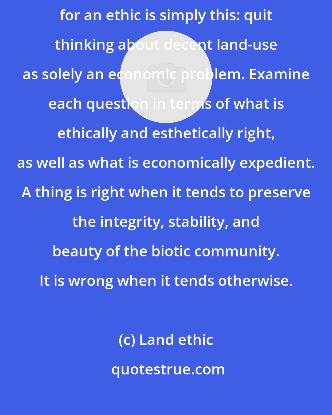 Land ethic: The 'key-log' which must be moved to release the evolutionary process for an ethic is simply this: quit thinking about decent land-use as solely an economic problem. Examine each question in terms of what is ethically and esthetically right, as well as what is economically expedient. A thing is right when it tends to preserve the integrity, stability, and beauty of the biotic community. It is wrong when it tends otherwise.