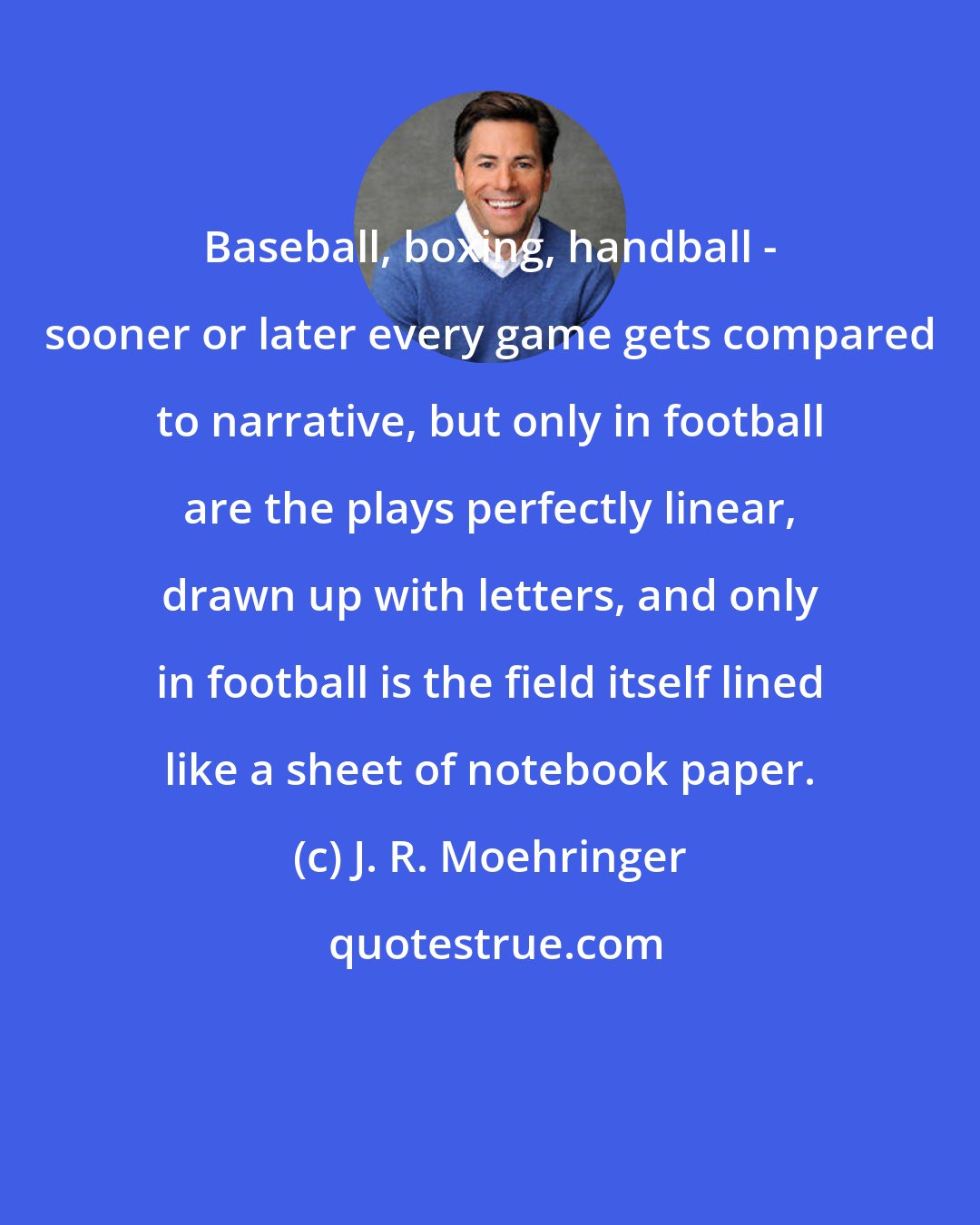 J. R. Moehringer: Baseball, boxing, handball - sooner or later every game gets compared to narrative, but only in football are the plays perfectly linear, drawn up with letters, and only in football is the field itself lined like a sheet of notebook paper.