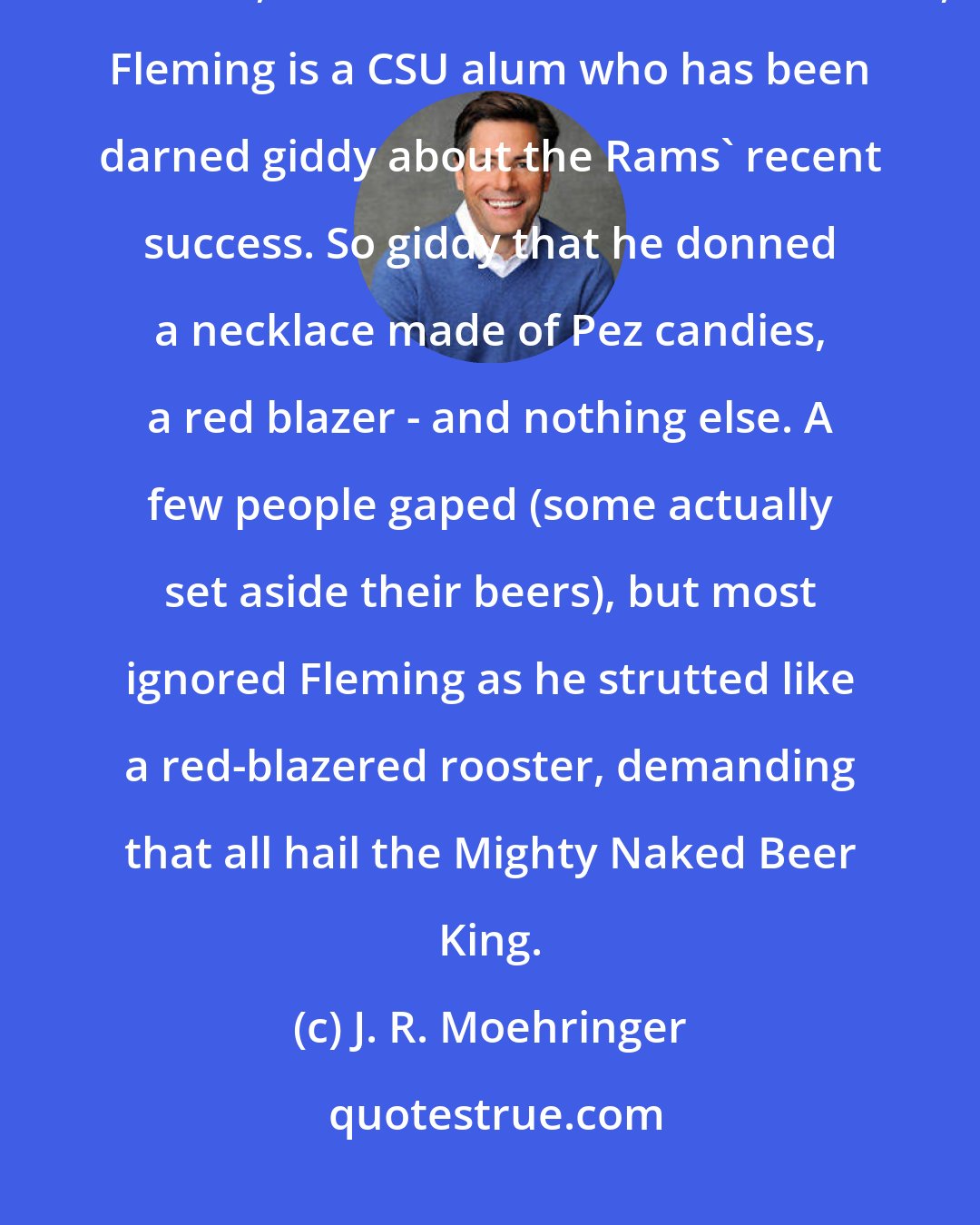 J. R. Moehringer: If only Ed Fleming had a mother who gave such sound advice. The manager of Wazoo's, a downtown Denver restaurant, Fleming is a CSU alum who has been darned giddy about the Rams' recent success. So giddy that he donned a necklace made of Pez candies, a red blazer - and nothing else. A few people gaped (some actually set aside their beers), but most ignored Fleming as he strutted like a red-blazered rooster, demanding that all hail the Mighty Naked Beer King.