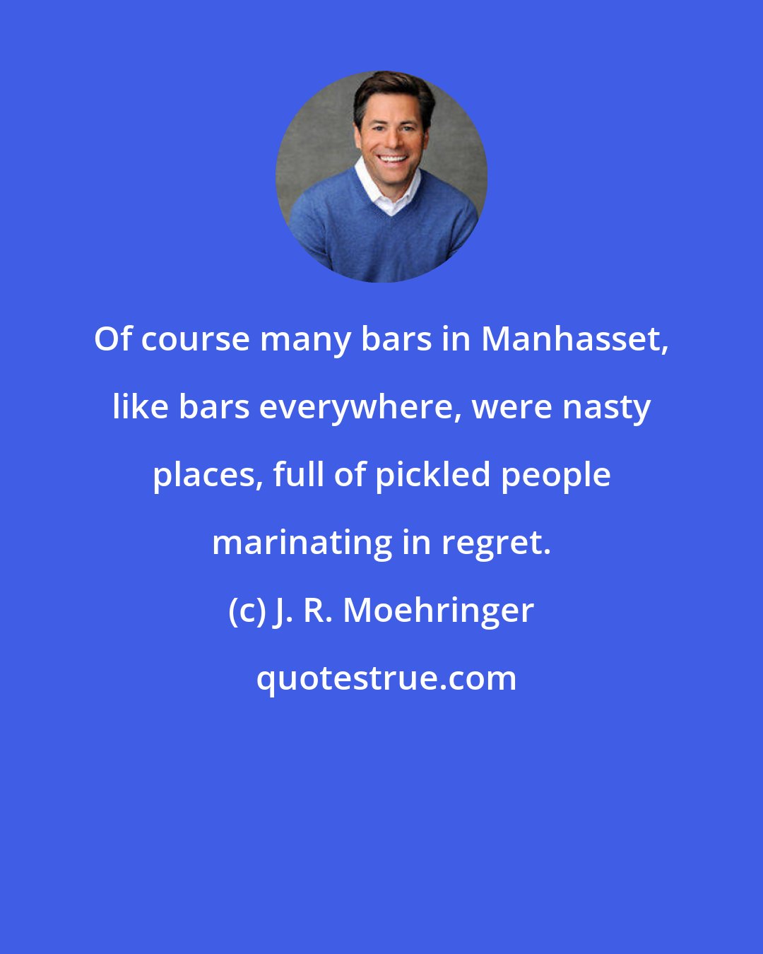 J. R. Moehringer: Of course many bars in Manhasset, like bars everywhere, were nasty places, full of pickled people marinating in regret.