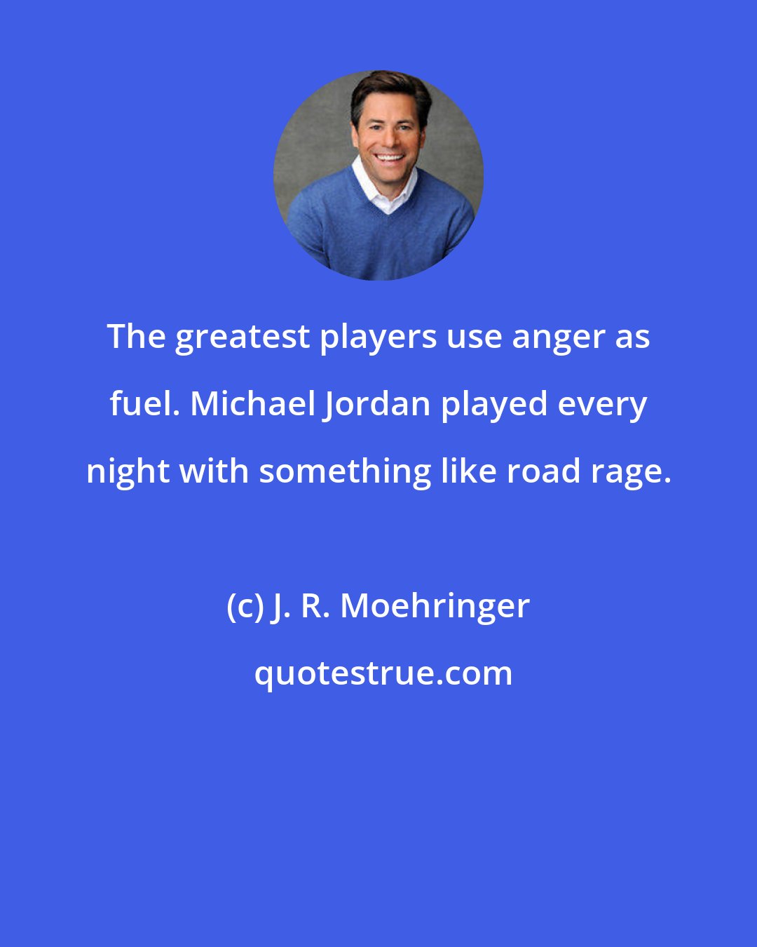 J. R. Moehringer: The greatest players use anger as fuel. Michael Jordan played every night with something like road rage.