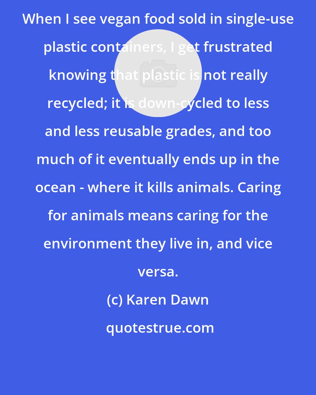 Karen Dawn: When I see vegan food sold in single-use plastic containers, I get frustrated knowing that plastic is not really recycled; it is down-cycled to less and less reusable grades, and too much of it eventually ends up in the ocean - where it kills animals. Caring for animals means caring for the environment they live in, and vice versa.