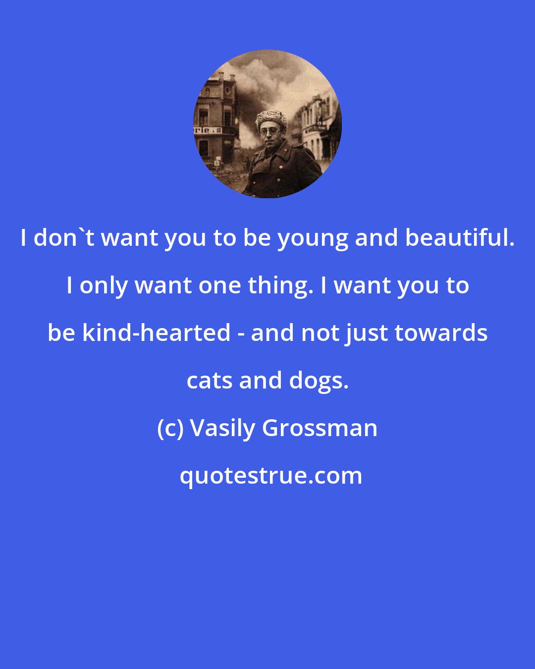 Vasily Grossman: I don't want you to be young and beautiful. I only want one thing. I want you to be kind-hearted - and not just towards cats and dogs.