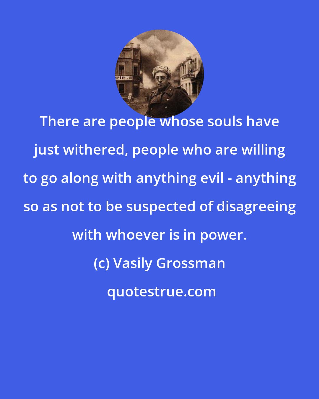 Vasily Grossman: There are people whose souls have just withered, people who are willing to go along with anything evil - anything so as not to be suspected of disagreeing with whoever is in power.